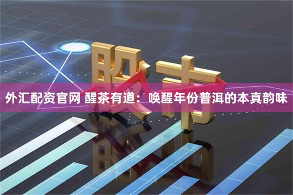 外汇配资官网 醒茶有道：唤醒年份普洱的本真韵味