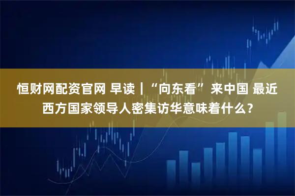 恒财网配资官网 早读｜“向东看” 来中国 最近西方国家领导人密集访华意味着什么？