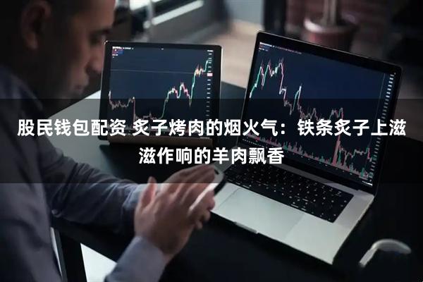 股民钱包配资 炙子烤肉的烟火气：铁条炙子上滋滋作响的羊肉飘香