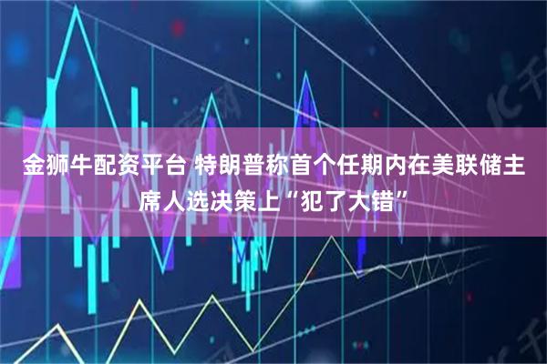 金狮牛配资平台 特朗普称首个任期内在美联储主席人选决策上“犯了大错”