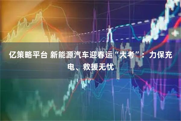 亿策略平台 新能源汽车迎春运“大考”：力保充电、救援无忧